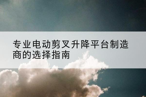 余庆电动剪叉升降平台厂家-专业电动剪叉升降平台制造商的选择指南