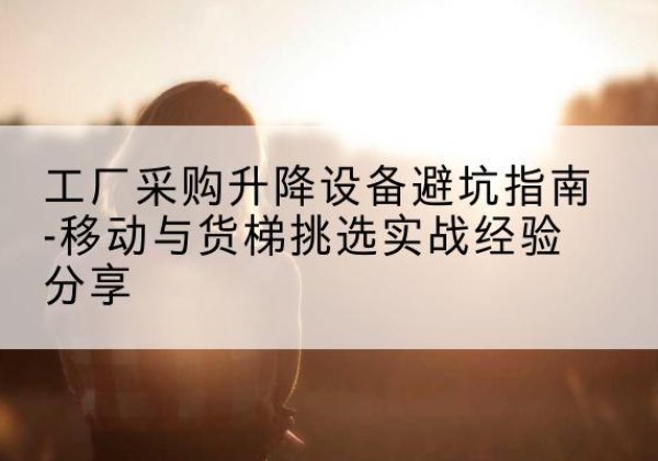 余庆移动式升降机怎么选-工厂采购升降设备避坑指南-移动与货梯挑选实战经验分享