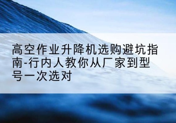 余庆升降平台厂家-高空作业升降机选购避坑指南-行内人教你从厂家到型号一次选对
