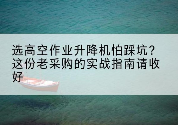 余庆高空作业升降机厂家推荐-选高空作业升降机怕踩坑？这份老采购的实战指南请收好