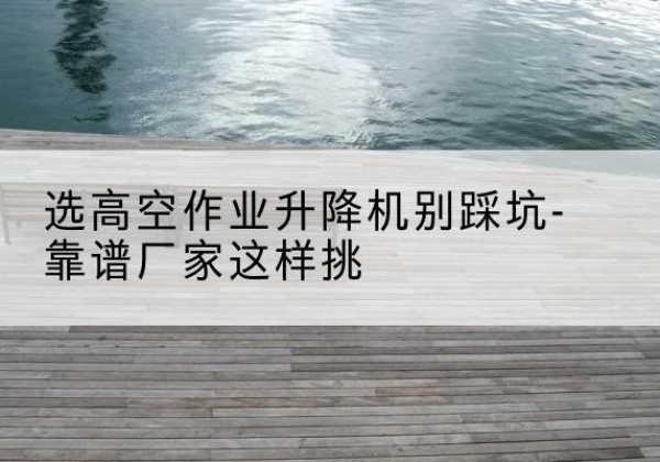 余庆剪叉式升降机厂家-选高空作业升降机别踩坑-靠谱厂家这样挑
