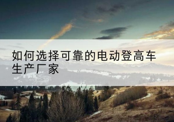 余庆电动登高车厂家-如何选择可靠的电动登高车生产厂家