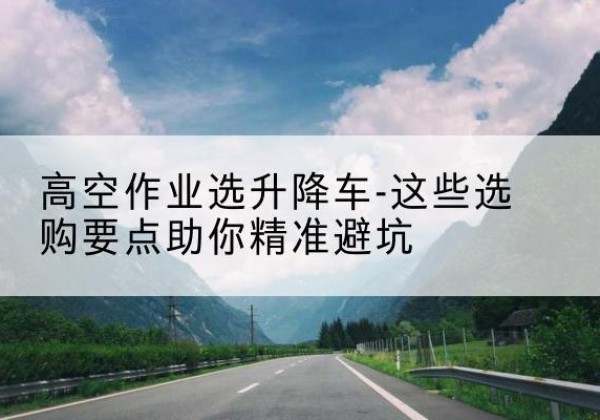 余庆升降车厂家-高空作业选升降车-这些选购要点助你*避坑