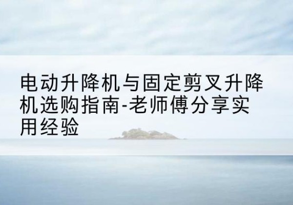 余庆电动升降机怎么选-电动升降机与固定剪叉升降机选购指南-老师傅分享实用经验