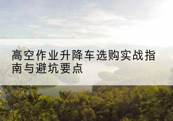 余庆升降车怎么选-高空作业升降车选购实战指南与避坑要点