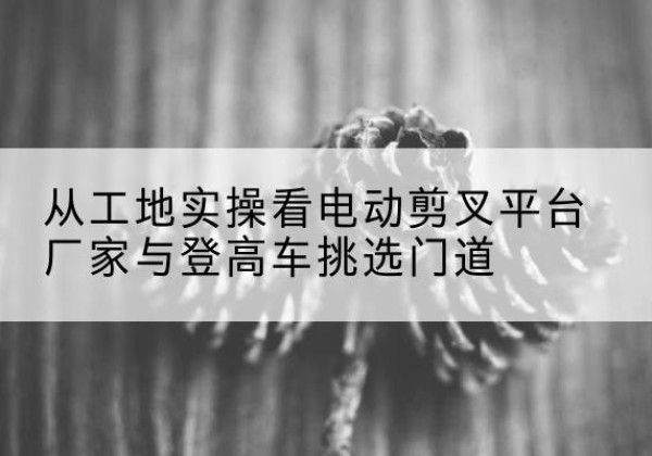 余庆电动剪叉升降平台厂家-从工地实操看电动剪叉平台厂家与登高车挑选门道