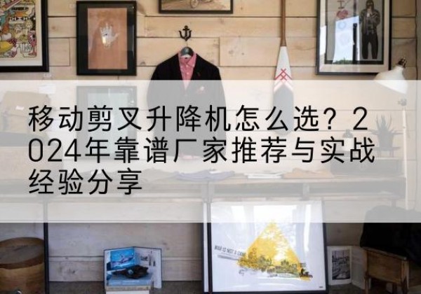 余庆升降平台厂家推荐-移动剪叉升降机怎么选？2024年靠谱厂家推荐与实战经验分享