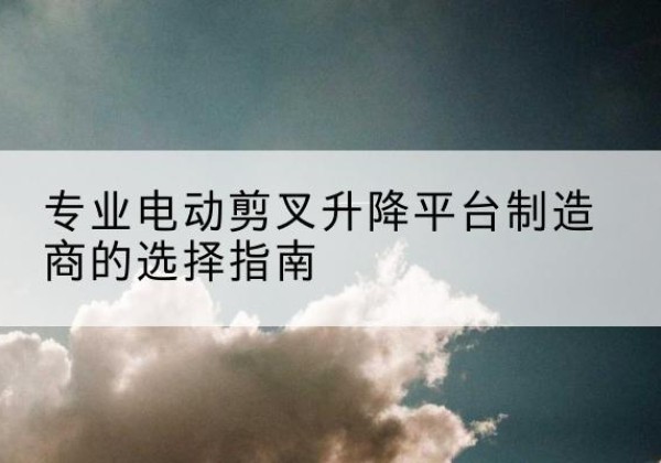 余庆电动剪叉升降平台厂家-专业电动剪叉升降平台制造商的选择指南